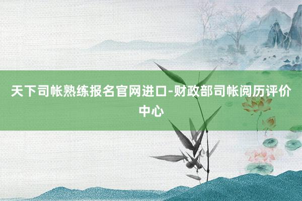 天下司帐熟练报名官网进口-财政部司帐阅历评价中心