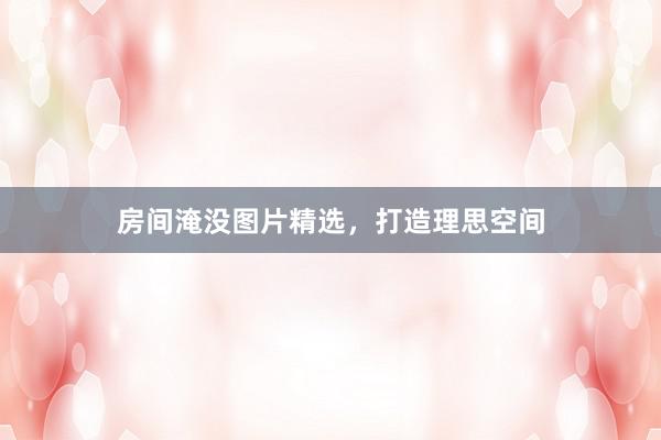 房间淹没图片精选，打造理思空间