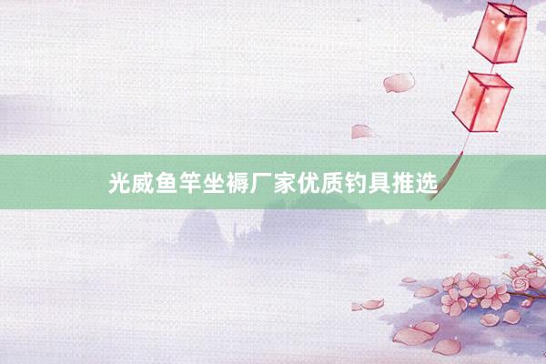 光威鱼竿坐褥厂家优质钓具推选